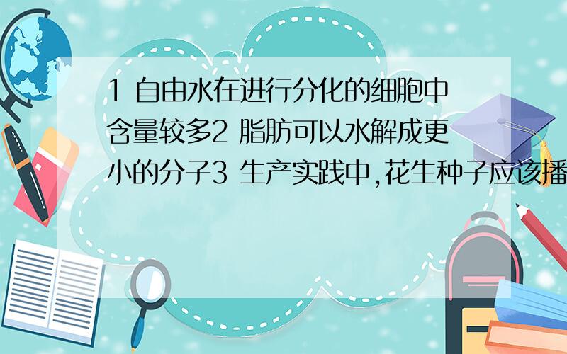 1 自由水在进行分化的细胞中含量较多2 脂肪可以水解成更小的分子3 生产实践中,花生种子应该播种的深一些4 肺炎双球菌能够利用人体细胞的核糖体合成自身的蛋白质5 合成有生物活性的胰