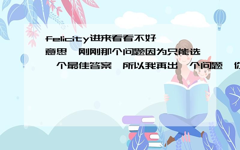 felicity进来看看不好意思,刚刚那个问题因为只能选一个最佳答案,所以我再出一个问题,你随便答,我把财富值在这个问题中给你.30