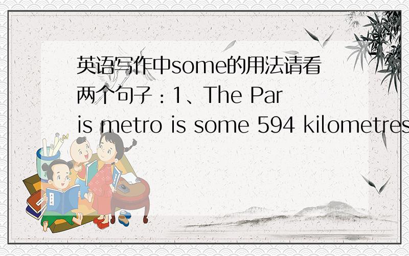 英语写作中some的用法请看两个句子：1、The Paris metro is some 594 kilometres in length.2、In Europe,some 50 percent of adult females and 45 percent of females attend school.请问这两个句子中的some的用法怎么理解?还有