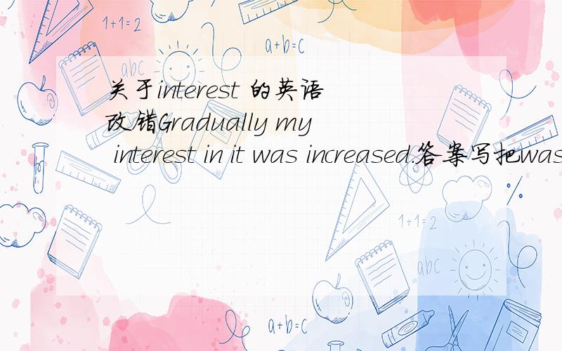 关于interest 的英语改错Gradually my interest in it was increased.答案写把was去掉或把increased改为increasing,为什么?这里不用被动吗?