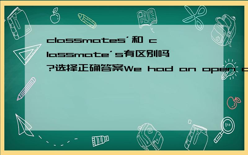 classmates’和 classmate’s有区别吗?选择正确答案We had an open day yesterday. All my ( ) parents came to our school.A. classmate    B. classmates   C. classmate's   D. classmates'谢谢