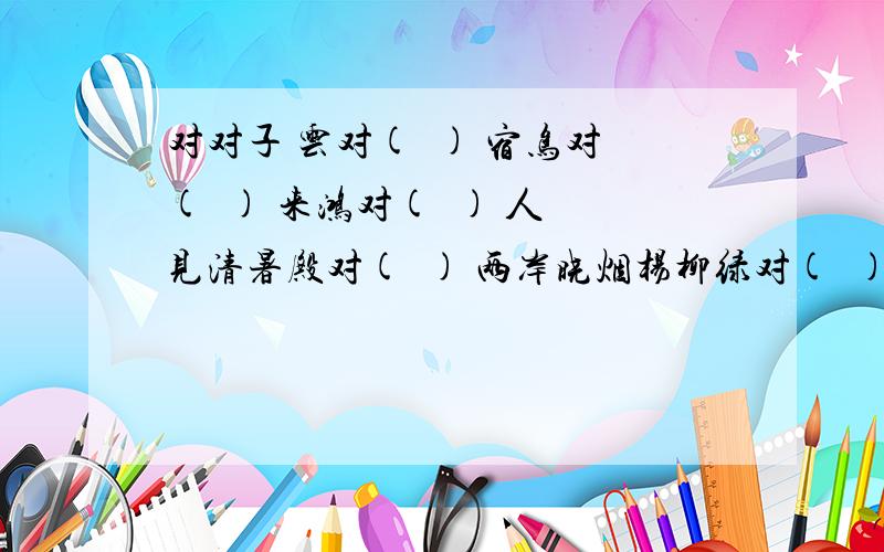 对对子 云对(  ) 宿鸟对(  ) 来鸿对(  ) 人见清暑殿对(  ) 两岸晓烟杨柳绿对(  )急求!知道多少说多少!感谢!