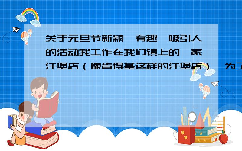 关于元旦节新颖、有趣、吸引人的活动我工作在我们镇上的一家汗堡店（像肯得基这样的汗堡店）,为了吸引顾客,元旦我们要安排活动,比如我们安排了小朋友跳舞,那还能有什么好的活动,比