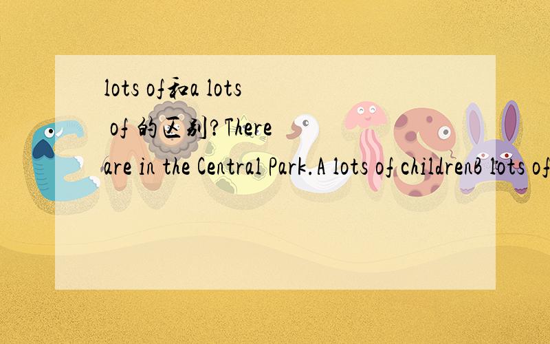 lots of和a lots of 的区别?There are in the Central Park.A lots of childrenB lots of childsC a lot childrenD a lot childs为什么?There are a lot of in the field.A sheeps and cowsB sheeps and cowC sheep and cowsD sheep and cow