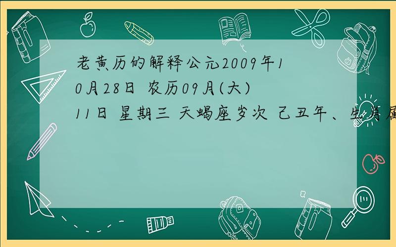 老黄历的解释公元2009年10月28日 农历09月(大)11日 星期三 天蝎座岁次 己丑年、生肖属牛、甲戍月、丙午日 每日胎神占方 厨灶碓房内东 五行 天河水 成执位 冲 冲鼠(庚子)煞北 彭祖百忌 丙不