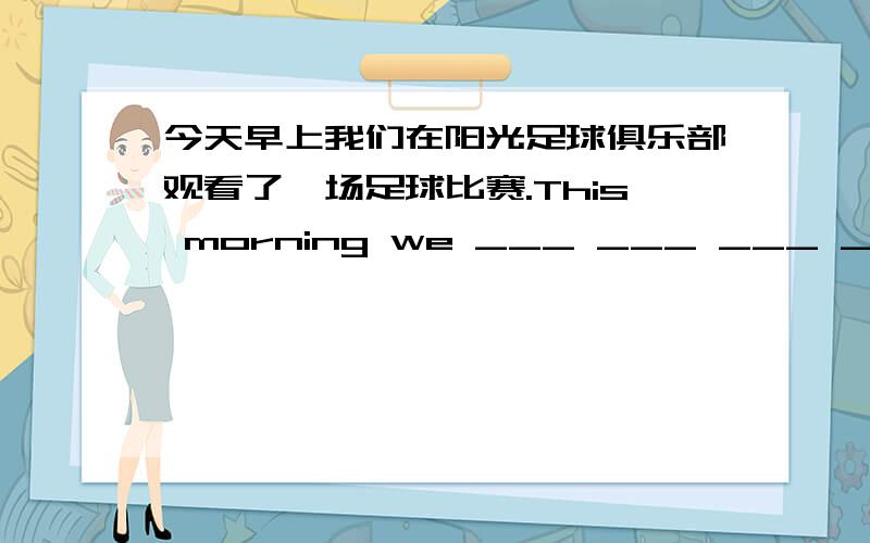 今天早上我们在阳光足球俱乐部观看了一场足球比赛.This morning we ___ ___ ___ ___ at the SunshineFootball Club.