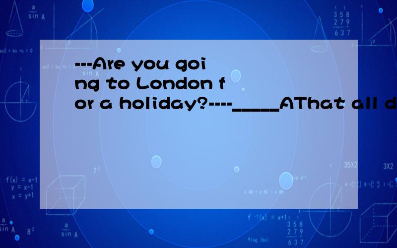 ---Are you going to London for a holiday?----_____AThat all depends BThat's nothing CIt doesn's matter DIf you like