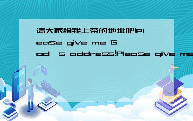 请大家给我上帝的地址吧!Please give me God's address!Please give me God's address!I want to talk with God!Who can help me,please?请问谁有上帝的地址?我想向上帝倾诉心事.请给我正确的地址.因为我很爱上帝.Thanks a