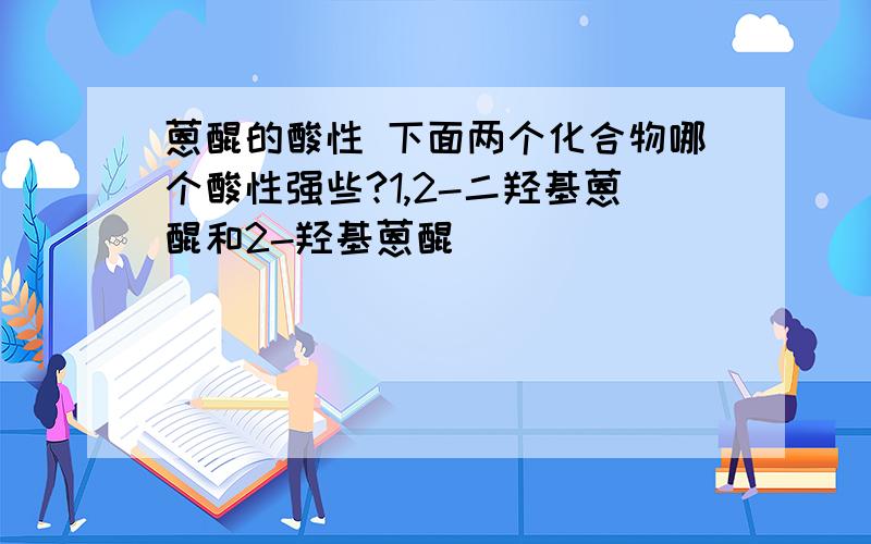 蒽醌的酸性 下面两个化合物哪个酸性强些?1,2-二羟基蒽醌和2-羟基蒽醌