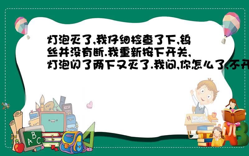 灯泡灭了,我仔细检查了下,钨丝并没有断.我重新按下开关,灯泡闪了两下又灭了.我问,你怎么了,不开心么.灯泡回答,等会儿,有个蛾子在窗外看我好久了.我说,那不挺好,有人看得上你.灯泡说,我