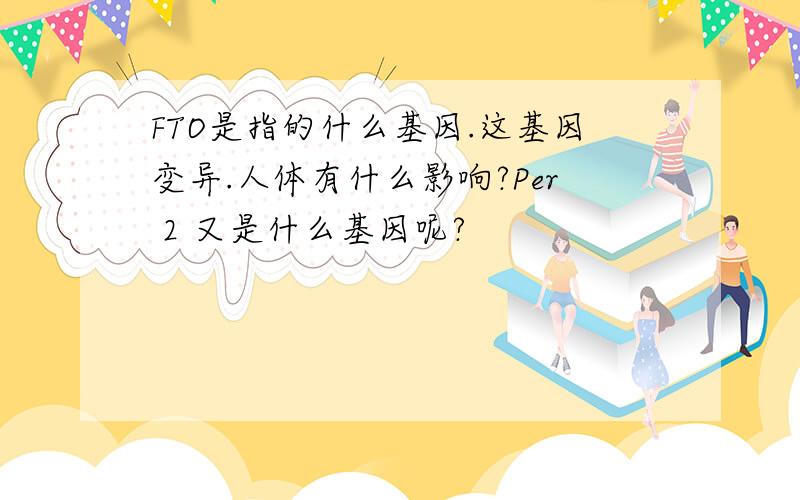 FTO是指的什么基因.这基因变异.人体有什么影响?Per 2 又是什么基因呢?