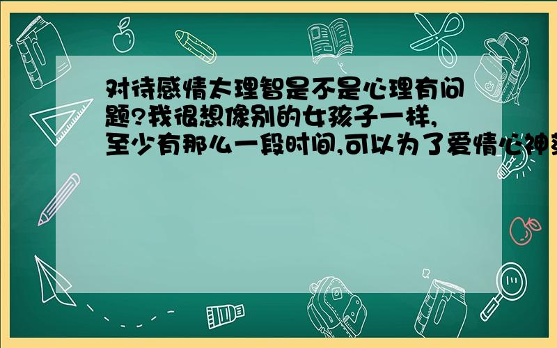 对待感情太理智是不是心理有问题?我很想像别的女孩子一样,至少有那么一段时间,可以为了爱情心神荡漾一下.我自己一直是朋友圈子里最冷静的,分析感情的时候很现实,包括自己的,分手都不