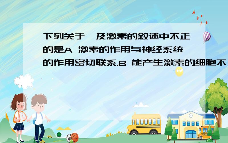 下列关于酶及激素的叙述中不正的是A 激素的作用与神经系统的作用密切联系.B 能产生激素的细胞不一定产生酶C 激素产生后一般作用于其他细胞D 能产生酶的细胞不一定产生激素.