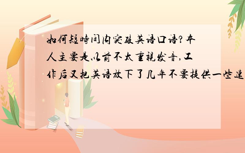 如何短时间内突破英语口语?本人主要是以前不太重视发音,工作后又把英语放下了几年不要提供一些速成之类的收费网站哦,我认为在非英语环境中学英语主要靠自己觉悟和方法,其他的外界刺