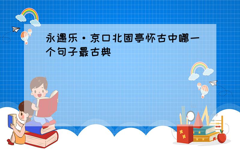 永遇乐·京口北固亭怀古中哪一个句子最古典