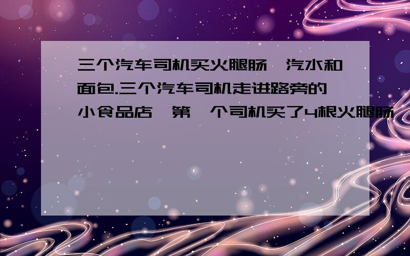 三个汽车司机买火腿肠、汽水和面包.三个汽车司机走进路旁的小食品店,第一个司机买了4根火腿肠、1瓶汽水和10个面包,付款16.90；第二个司机买了3根火腿肠、1瓶汽水和7个面包,付款12.60；第