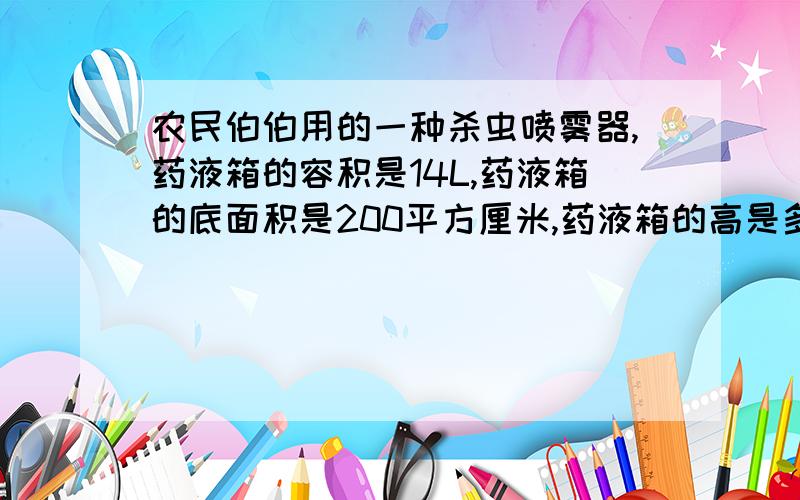 农民伯伯用的一种杀虫喷雾器,药液箱的容积是14L,药液箱的底面积是200平方厘米,药液箱的高是多少?