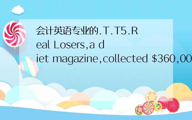 会计英语专业的.T.T5.Real Losers,a diet magazine,collected $360,000 in subscription revenue in May.Each subscriber will receive an issue of the magazine for each of the next 12 months,beginning with the June issue.The company uses the accrual m