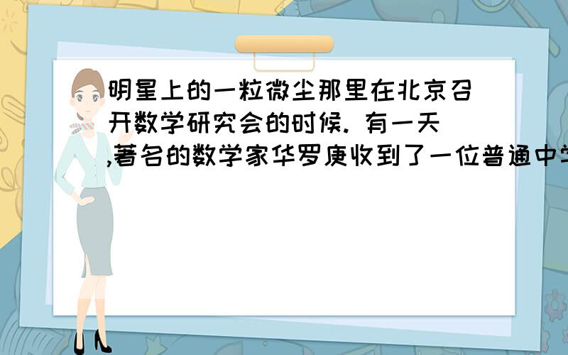 明星上的一粒微尘那里在北京召开数学研究会的时候. 有一天,著名的数学家华罗庚收到了一位普通中学青年教师的来信. 信的大意是：我读了您写的【堆叠素数论】,觉得这本书写得很好.可是