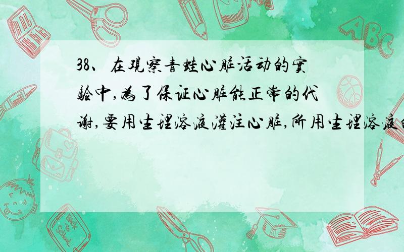 38、在观察青蛙心脏活动的实验中,为了保证心脏能正常的代谢,要用生理溶液灌注心脏,所用生理溶液的溶质浓度是:A.0.9% B.0.7% C.0.6% D.0.5%