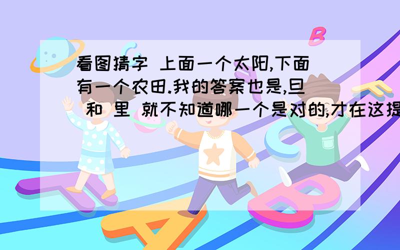 看图猜字 上面一个太阳,下面有一个农田.我的答案也是,旦 和 里 就不知道哪一个是对的,才在这提问 .