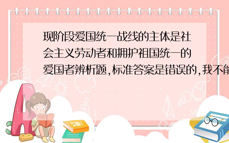 现阶段爱国统一战线的主体是社会主义劳动者和拥护祖国统一的爱国者辨析题,标准答案是错误的,我不能理解为什么错.