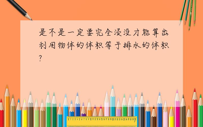 是不是一定要完全浸没才能算出利用物体的体积等于排水的体积?