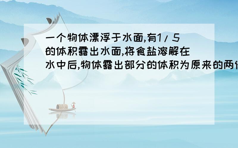 一个物体漂浮于水面,有1/5的体积露出水面,将食盐溶解在水中后,物体露出部分的体积为原来的两倍,物体密度多少?盐水的密度多少?我需要的是一种解题的思想过程!不是纯粹的答案!