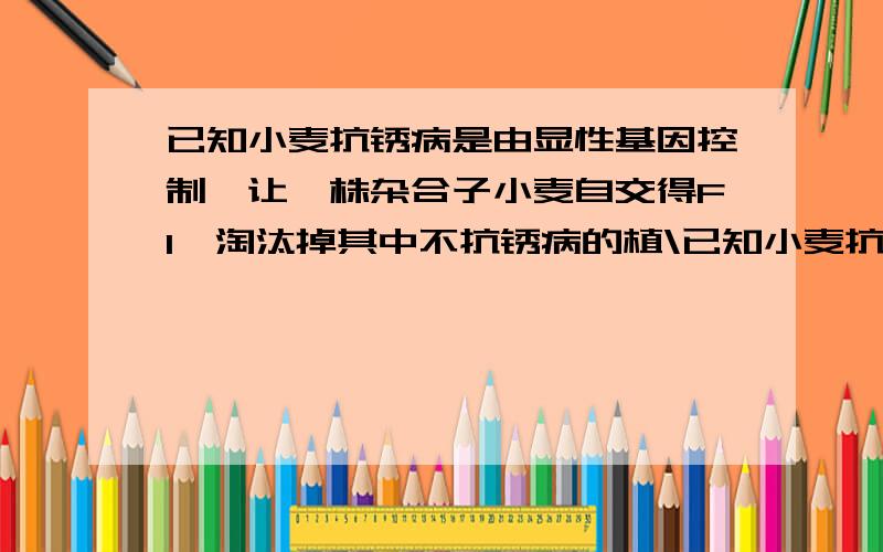 已知小麦抗锈病是由显性基因控制,让一株杂合子小麦自交得F1,淘汰掉其中不抗锈病的植\已知小麦抗锈病是由显性基因控制,让一株杂合子小麦自交得F1,淘汰掉其中不抗锈病的植株后,再自交得