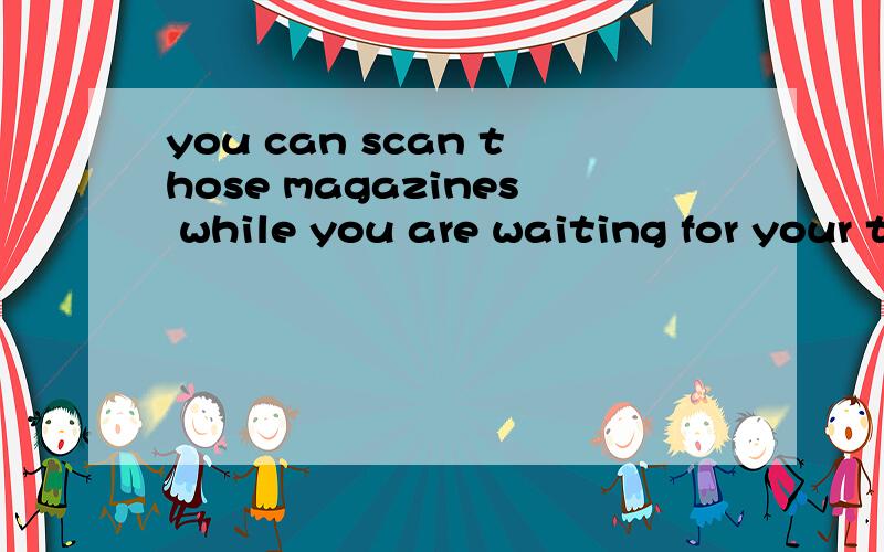 you can scan those magazines while you are waiting for your turn,