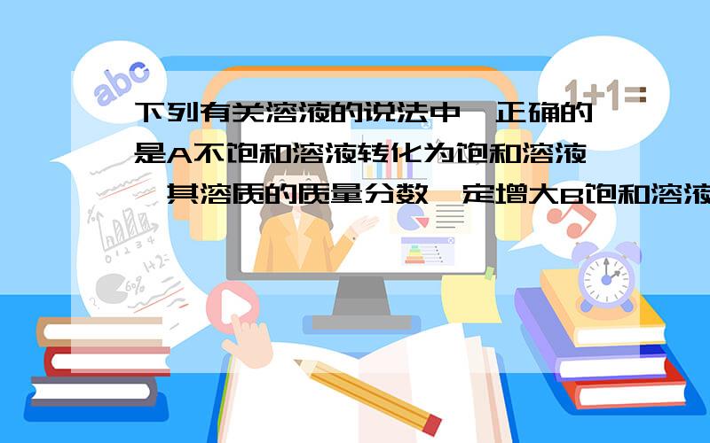 下列有关溶液的说法中,正确的是A不饱和溶液转化为饱和溶液,其溶质的质量分数一定增大B饱和溶液析出晶体后,溶液的溶质质量分数一定减少C只要温度不变,某饱和溶液中溶质的质量分数一定