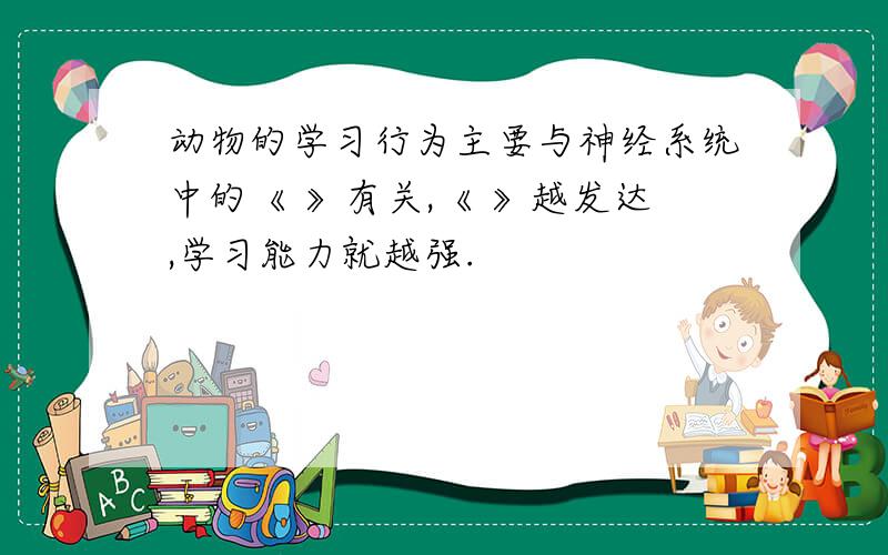 动物的学习行为主要与神经系统中的《 》有关,《 》越发达,学习能力就越强.