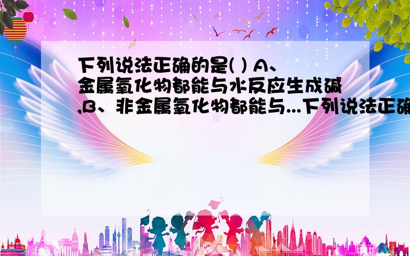 下列说法正确的是( ) A、金属氧化物都能与水反应生成碱,B、非金属氧化物都能与...下列说法正确的是( ) A、金属氧化物都能与水反应生成碱,B、非金属氧化物都能与水反应生成酸,C、氧化铝既