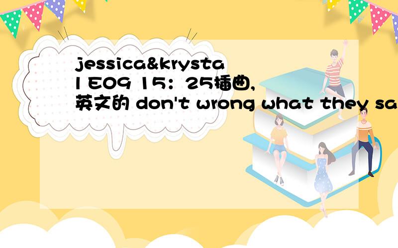 jessica&krystal E09 15：25插曲,英文的 don't wrong what they say.i'm here let you konwi'm什么的 i'm什么的