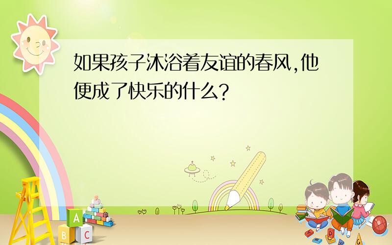 如果孩子沐浴着友谊的春风,他便成了快乐的什么?