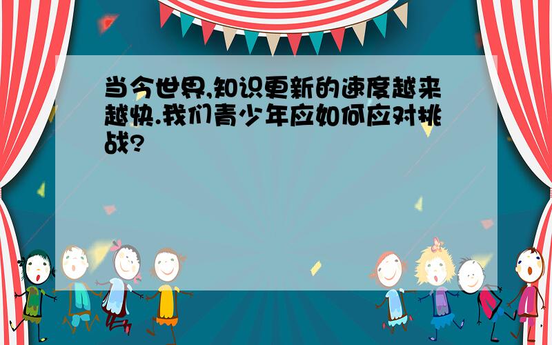 当今世界,知识更新的速度越来越快.我们青少年应如何应对挑战?