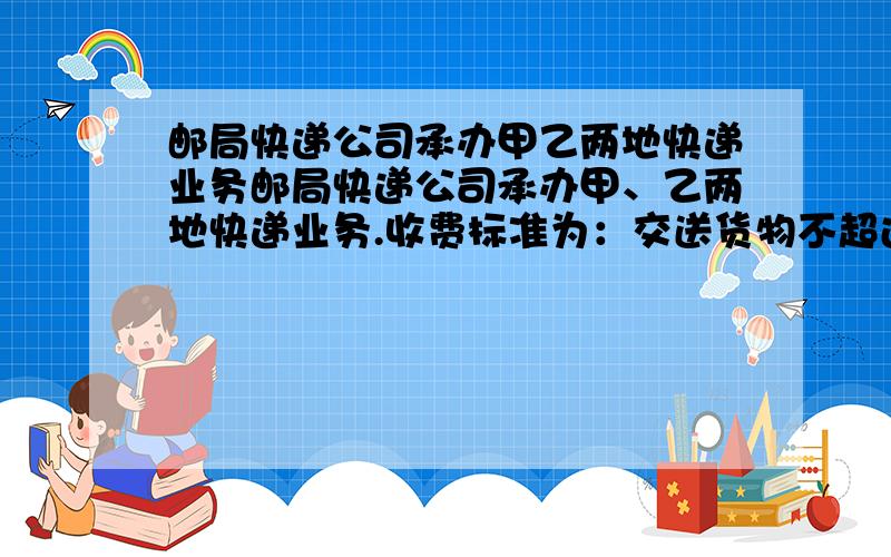 邮局快递公司承办甲乙两地快递业务邮局快递公司承办甲、乙两地快递业务.收费标准为：交送货物不超过10kg时,每千克10元；交送货物超过10kg,超过部分每千克增收6元.所交费用不小于208元时.