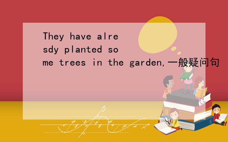 They have alresdy planted some trees in the garden,一般疑问句