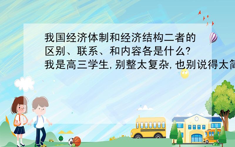 我国经济体制和经济结构二者的区别、联系、和内容各是什么?我是高三学生,别整太复杂,也别说得太简单!