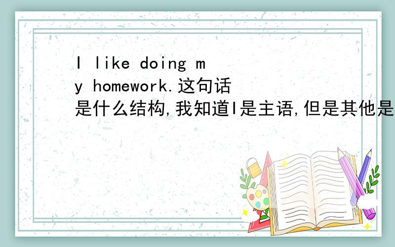 I like doing my homework.这句话是什么结构,我知道I是主语,但是其他是什么句子成分简单的我就知道,如I love you/I am a teacher就是主谓宾/主系表,但是多一点单词我就搞不懂了