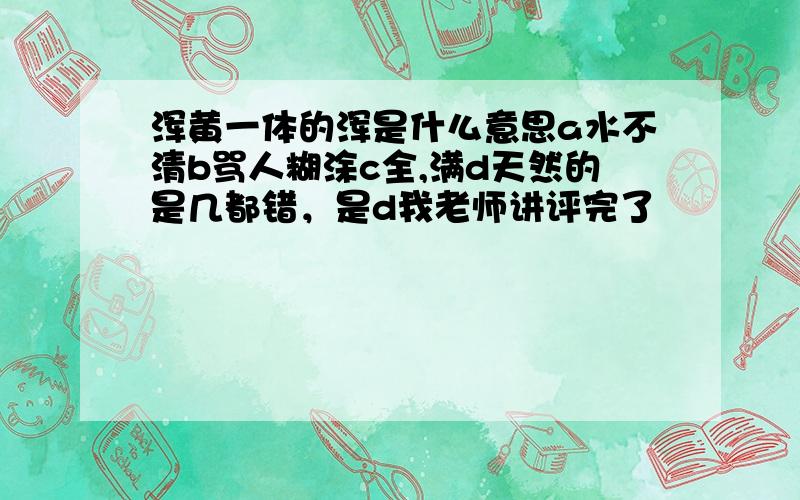 浑黄一体的浑是什么意思a水不清b骂人糊涂c全,满d天然的是几都错，是d我老师讲评完了