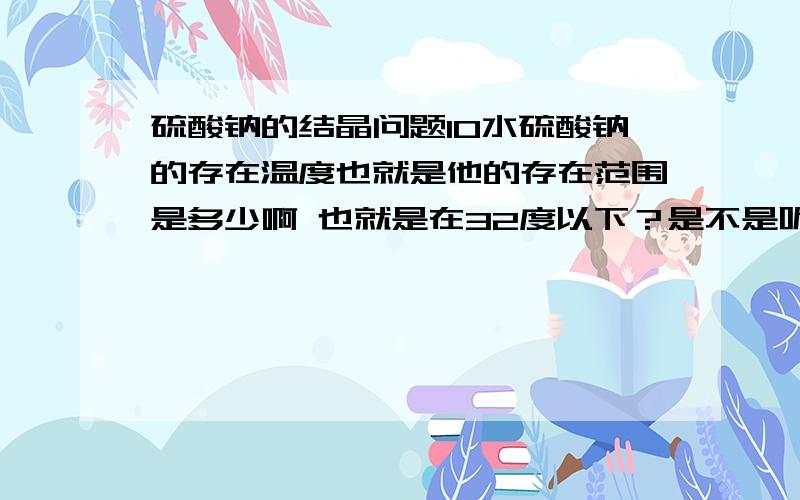 硫酸钠的结晶问题10水硫酸钠的存在温度也就是他的存在范围是多少啊 也就是在32度以下？是不是呢？