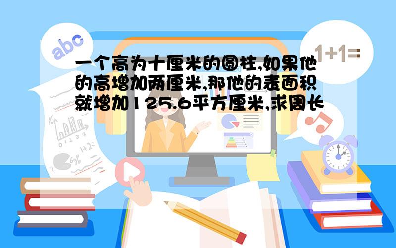 一个高为十厘米的圆柱,如果他的高增加两厘米,那他的表面积就增加125.6平方厘米,求周长