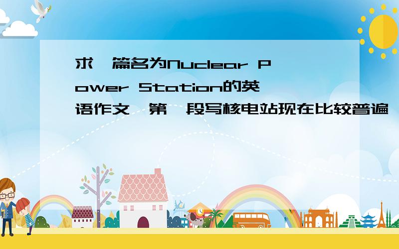 求一篇名为Nuclear Power Station的英语作文,第一段写核电站现在比较普遍,第二段写它的优缺点,第三段写自己对核电站的看法,是大学生作文,不要很长