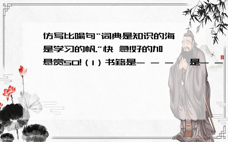 仿写比喻句“词典是知识的海,是学习的帆.”快 急!好的加悬赏50!（1）书籍是- - - ,是- - - . （2） （ ）是- - - ,是 - - - - - . 快 急 好的加悬赏50!