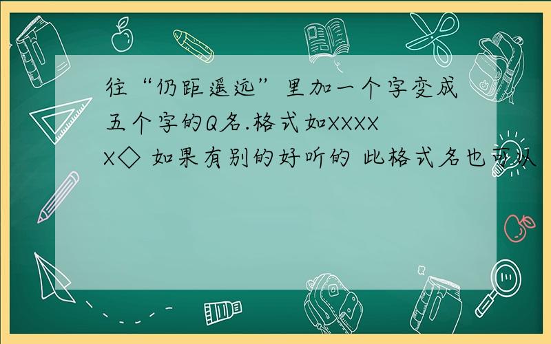 往“仍距遥远”里加一个字变成五个字的Q名.格式如XXXXX◇ 如果有别的好听的 此格式名也可以