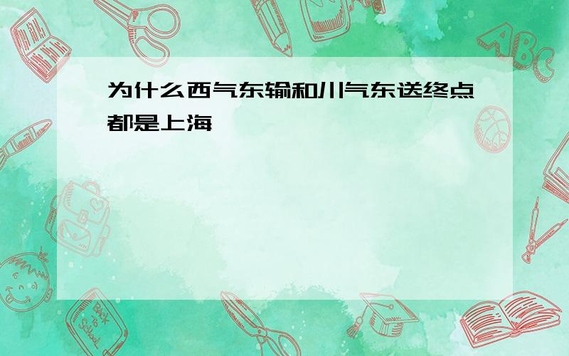 为什么西气东输和川气东送终点都是上海