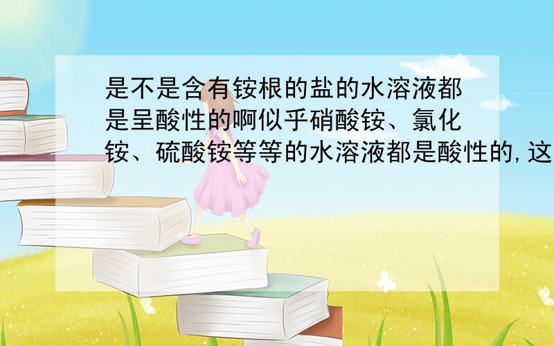 是不是含有铵根的盐的水溶液都是呈酸性的啊似乎硝酸铵、氯化铵、硫酸铵等等的水溶液都是酸性的,这里面有什么规律吗?还是说铵根是呈酸性的,或者电解后铵根和什么东西反应了.话说回来