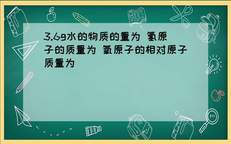 3.6g水的物质的量为 氢原子的质量为 氧原子的相对原子质量为