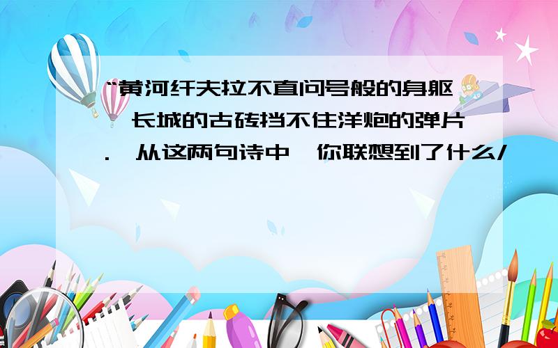 “黄河纤夫拉不直问号般的身躯,长城的古砖挡不住洋炮的弹片.'从这两句诗中,你联想到了什么/